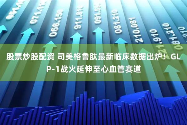 股票炒股配资 司美格鲁肽最新临床数据出炉！GLP-1战火延伸至心血管赛道