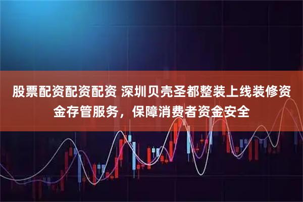 股票配资配资配资 深圳贝壳圣都整装上线装修资金存管服务，保障消费者资金安全