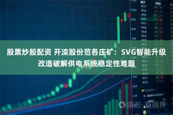 股票炒股配资 开滦股份范各庄矿：SVG智能升级改造破解供电系统稳定性难题
