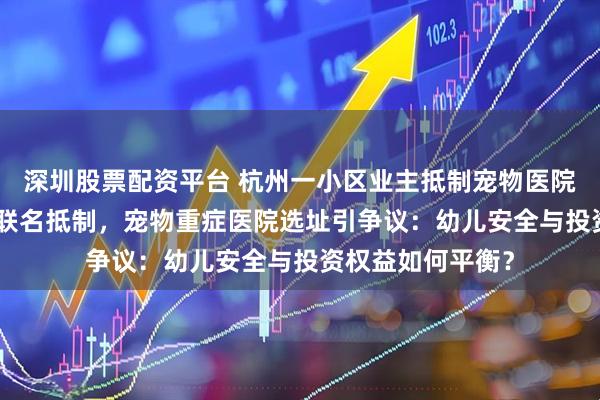 深圳股票配资平台 杭州一小区业主抵制宠物医院，200多位业主联名抵制，宠物重症医院选址引争议：幼儿安全与投资权益如何平衡？