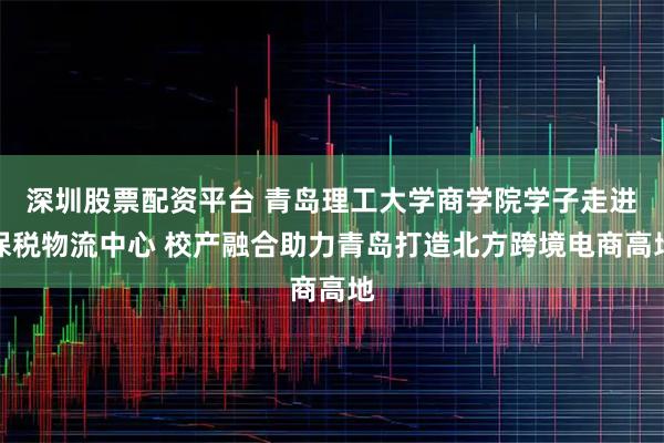 深圳股票配资平台 青岛理工大学商学院学子走进保税物流中心 校产融合助力青岛打造北方跨境电商高地