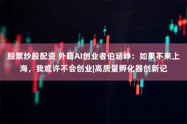 股票炒股配资 外籍AI创业者伯涵峥：如果不来上海，我或许不会创业|高质量孵化器创新记