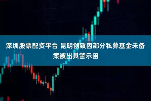 深圳股票配资平台 昆明创致因部分私募基金未备案被出具警示函
