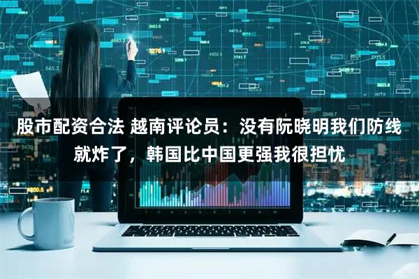 股市配资合法 越南评论员：没有阮晓明我们防线就炸了，韩国比中国更强我很担忧