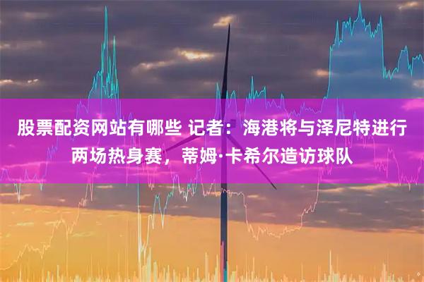 股票配资网站有哪些 记者：海港将与泽尼特进行两场热身赛，蒂姆·卡希尔造访球队