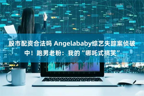 股市配资合法吗 Angelababy综艺失踪案侦破中！跑男老粉：我的“哪吒式搞笑”