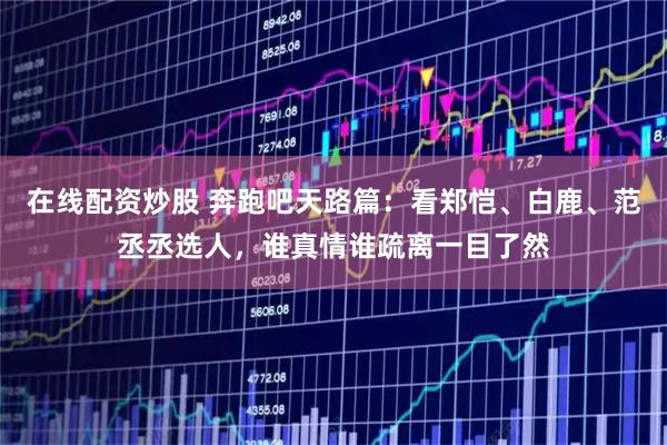 在线配资炒股 奔跑吧天路篇：看郑恺、白鹿、范丞丞选人，谁真情谁疏离一目了然