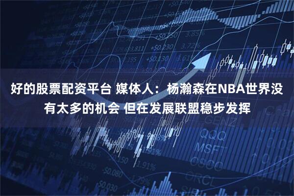 好的股票配资平台 媒体人：杨瀚森在NBA世界没有太多的机会 但在发展联盟稳步发挥