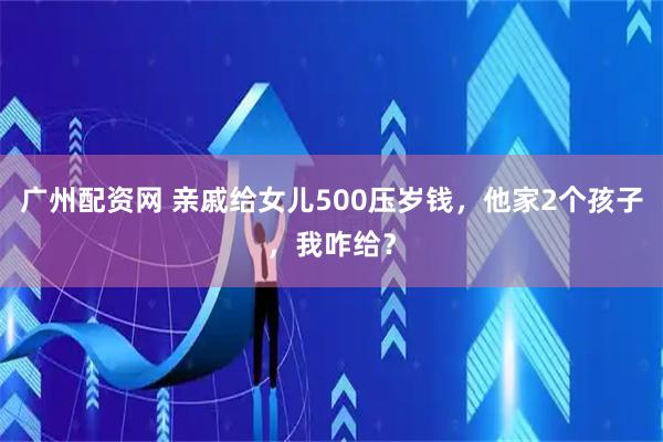 广州配资网 亲戚给女儿500压岁钱，他家2个孩子，我咋给？