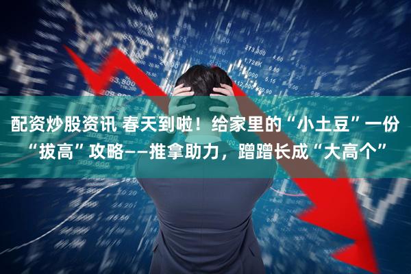 配资炒股资讯 春天到啦！给家里的“小土豆”一份“拔高”攻略——推拿助力，蹭蹭长成“大高个”