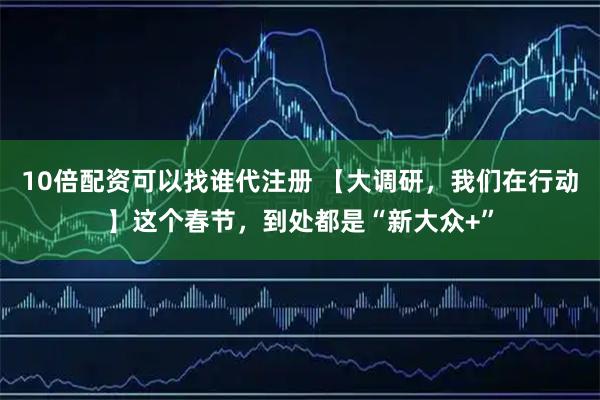 10倍配资可以找谁代注册 【大调研，我们在行动】这个春节，到处都是“新大众+”