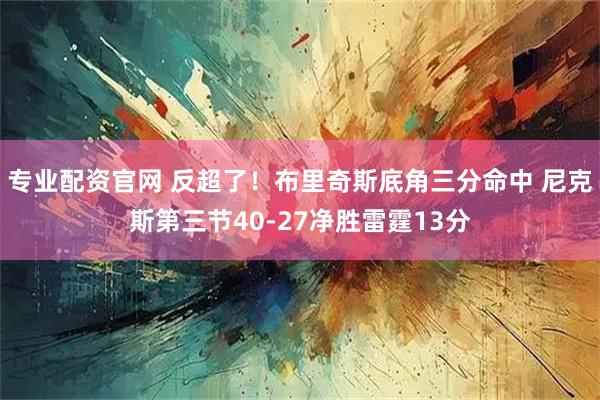 专业配资官网 反超了！布里奇斯底角三分命中 尼克斯第三节40-27净胜雷霆13分