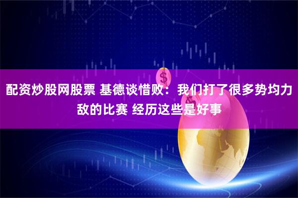 配资炒股网股票 基德谈惜败：我们打了很多势均力敌的比赛 经历这些是好事