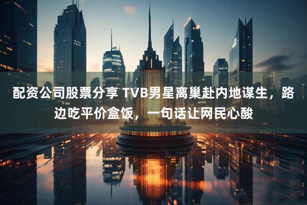 配资公司股票分享 TVB男星离巢赴内地谋生，路边吃平价盒饭，一句话让网民心酸