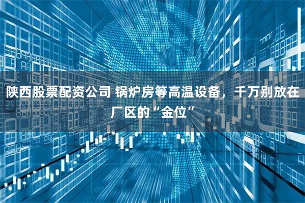 陕西股票配资公司 锅炉房等高温设备，千万别放在厂区的“金位”